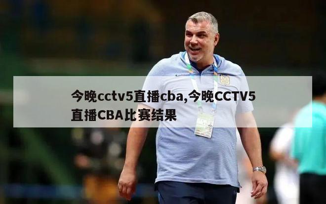 今晚cctv5直播cba,今晚CCTV5直播CBA比赛结果