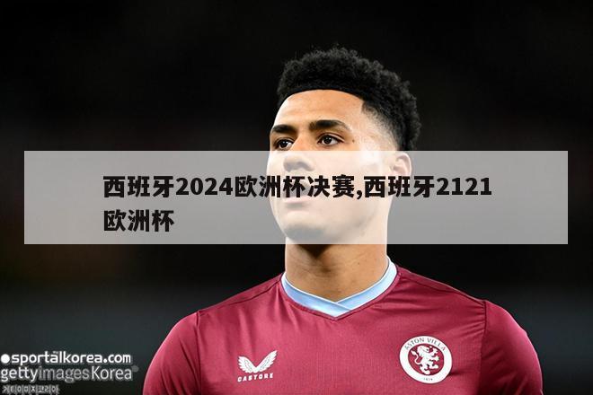 西班牙2024欧洲杯决赛,西班牙2121欧洲杯